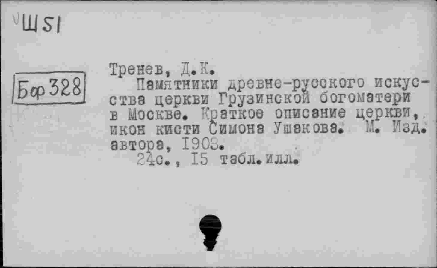 ﻿UIUSI
Бср328
Тренев, Д.К.
Памятники древне-русского искусства церкви Грузинской богоматери в Москве. Краткое описание церкви, икон кисти Симона Ушакова. М. Изд. автора, 1903.
24с., 15 табл. илл.